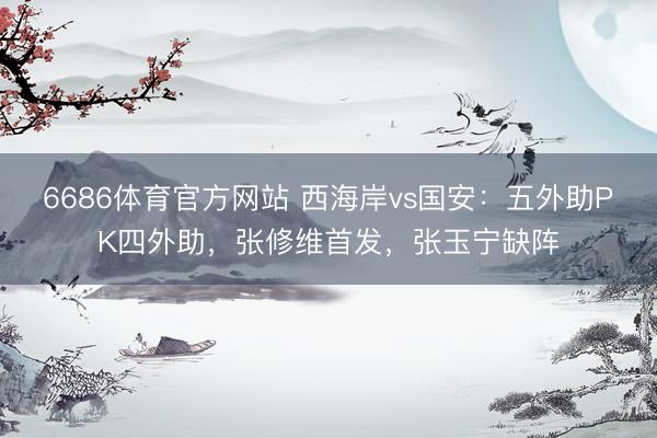 6686体育官方网站 西海岸vs国安：五外助PK四外助，张修维首发，张玉宁缺阵
