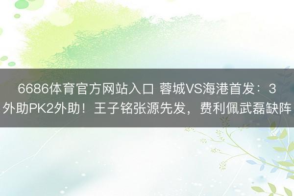 6686体育官方网站入口 蓉城VS海港首发：3外助PK2外助！王子铭张源先发，费利佩武磊缺阵