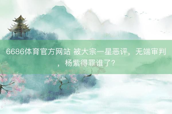 6686体育官方网站 被大宗一星恶评，无端审判，杨紫得罪谁了？