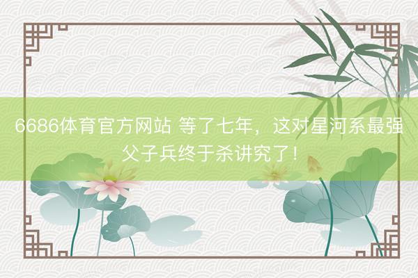 6686体育官方网站 等了七年，这对星河系最强父子兵终于杀讲究了！