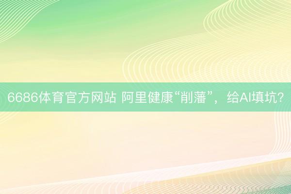 6686体育官方网站 阿里健康“削藩”，给AI填坑？
