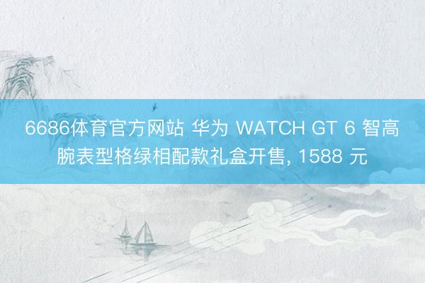 6686体育官方网站 华为 WATCH GT 6 智高腕表型格绿相配款礼盒开售， 1588 元