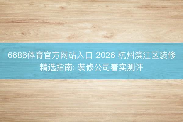 6686体育官方网站入口 2026 杭州滨江区装修精选指南: 装修公司着实测评