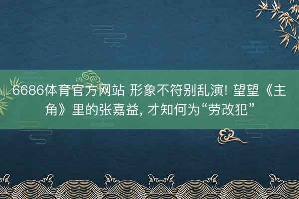 6686体育官方网站 形象不符别乱演! 望望《主角》里的张嘉益， 才知何为“劳改犯”