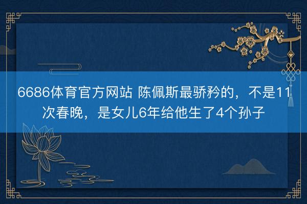 6686体育官方网站 陈佩斯最骄矜的，不是11次春晚，是女儿6年给他生了4个孙子