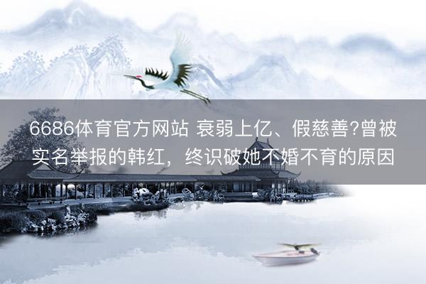 6686体育官方网站 衰弱上亿、假慈善?曾被实名举报的韩红，终识破她不婚不育的原因