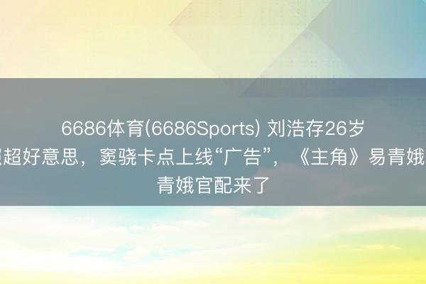 6686体育(6686Sports) 刘浩存26岁诞辰写照超好意思，窦骁卡点上线“广告”，《主角》易青娥官配来了