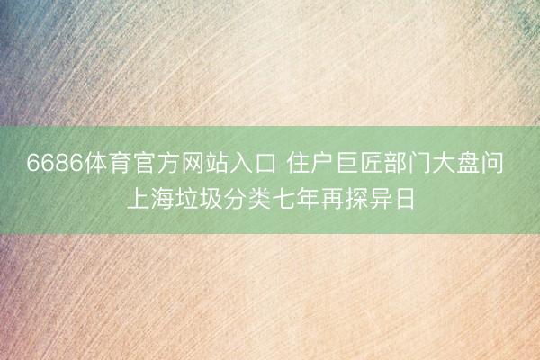 6686体育官方网站入口 住户巨匠部门大盘问 上海垃圾分类七年再探异日