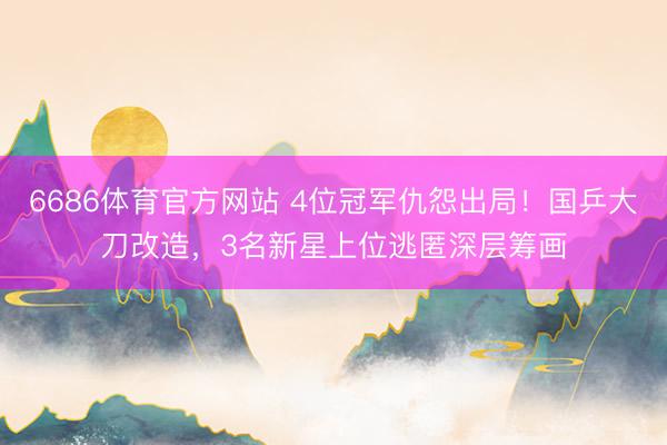 6686体育官方网站 4位冠军仇怨出局！国乒大刀改造，3名新星上位逃匿深层筹画