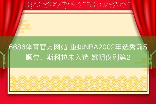 6686体育官方网站 重排NBA2002年选秀前5顺位，斯科拉未入选 姚明仅列第2