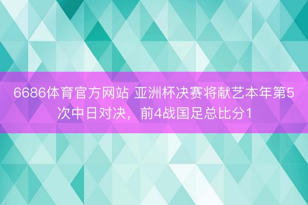 6686体育官方网站 亚洲杯决赛将献艺本年第5次中日对决，前4战国足总比分1