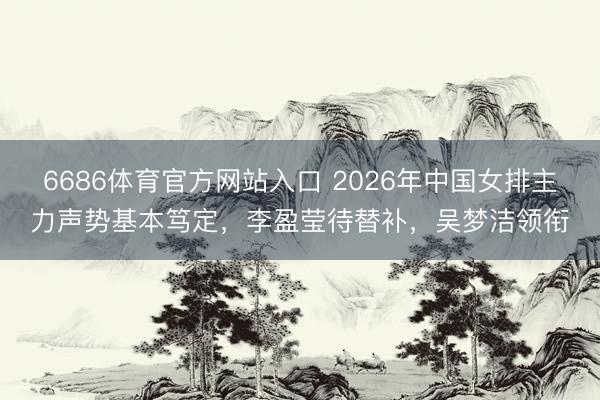 6686体育官方网站入口 2026年中国女排主力声势基本笃定，李盈莹待替补，吴梦洁领衔