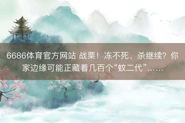 6686体育官方网站 战栗！冻不死、杀继续？你家边缘可能正藏着几百个“蚊二代”……