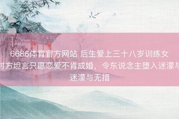 6686体育官方网站 后生爱上三十八岁训练女性，对方坦言只愿恋爱不肯成婚，令东说念主堕入迷濛与无措
