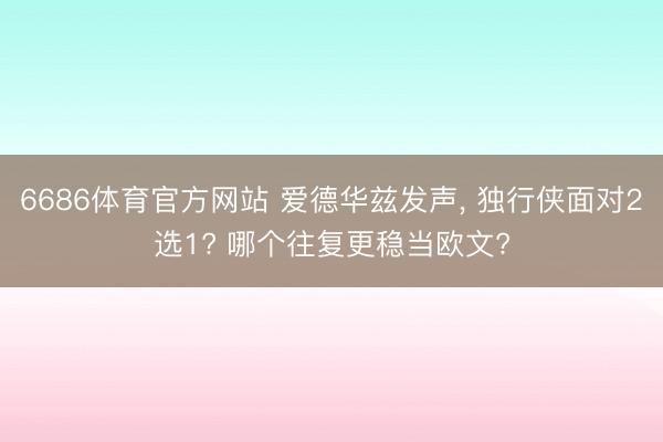 6686体育官方网站 爱德华兹发声, 独行侠面对2选1? 哪个往复更稳当欧文?