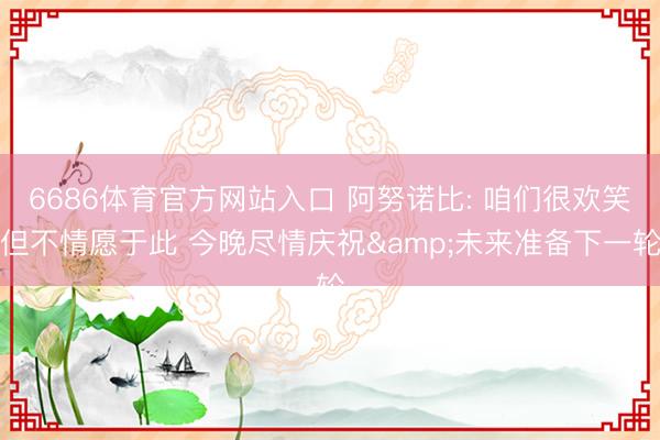 6686体育官方网站入口 阿努诺比: 咱们很欢笑但不情愿于此 今晚尽情庆祝&未来准备下一轮
