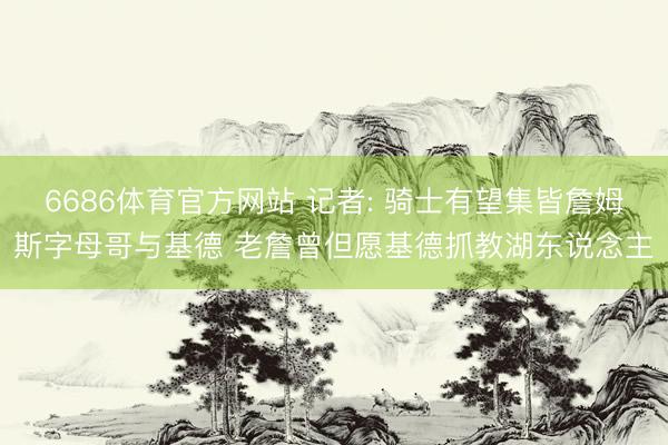6686体育官方网站 记者: 骑士有望集皆詹姆斯字母哥与基德 老詹曾但愿基德抓教湖东说念主