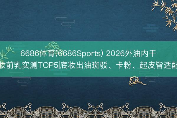 6686体育(6686Sports) 2026外油内干妆前乳实测TOP5|底妆出油斑驳、卡粉、起皮皆适配