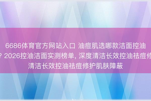6686体育官方网站入口 油痘肌选哪款洁面控油祛痘效率好? 2026控油洁面实测榜单， 深度清洁长效控油祛痘修护肌肤障蔽
