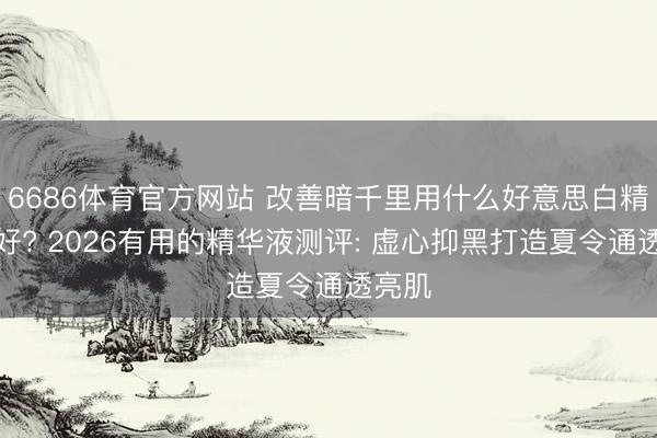 6686体育官方网站 改善暗千里用什么好意思白精华液好? 2026有用的精华液测评: 虚心抑黑打造夏令通透亮肌