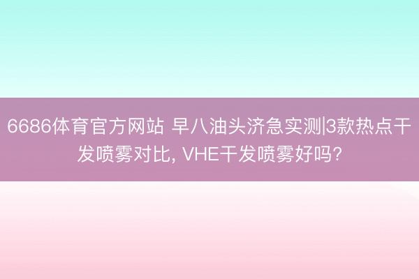 6686体育官方网站 早八油头济急实测|3款热点干发喷雾对比， VHE干发喷雾好吗?