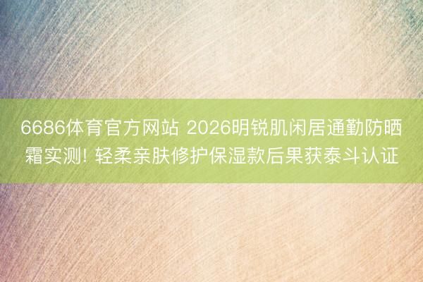 6686体育官方网站 2026明锐肌闲居通勤防晒霜实测! 轻柔亲肤修护保湿款后果获泰斗认证