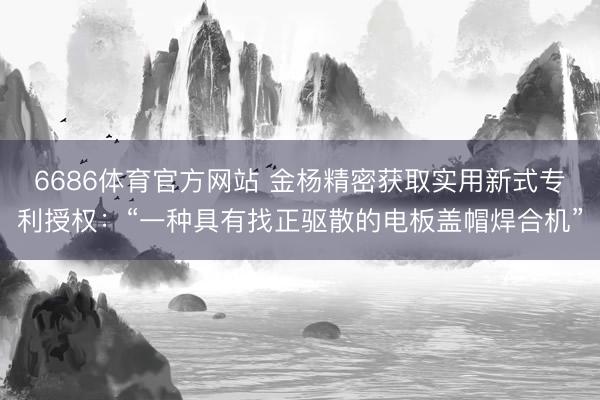 6686体育官方网站 金杨精密获取实用新式专利授权：“一种具有找正驱散的电板盖帽焊合机”