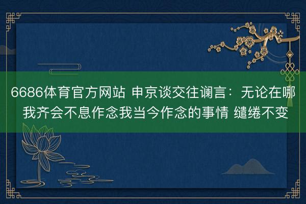 6686体育官方网站 申京谈交往谰言：无论在哪 我齐会不息作念我当今作念的事情 缱绻不变