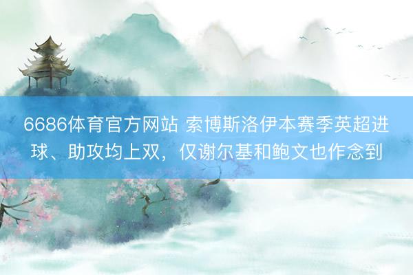 6686体育官方网站 索博斯洛伊本赛季英超进球、助攻均上双，仅谢尔基和鲍文也作念到