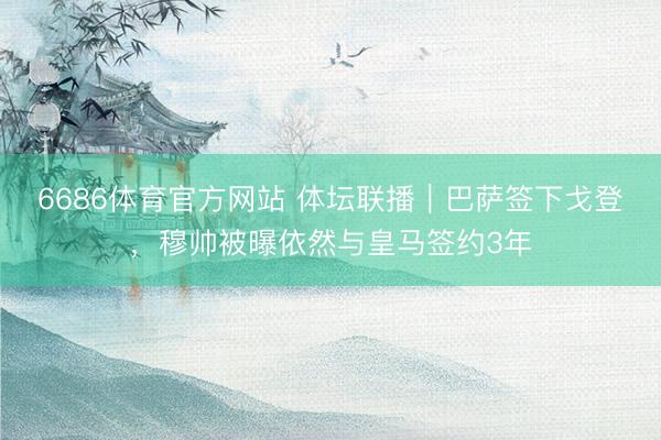 6686体育官方网站 体坛联播｜巴萨签下戈登，穆帅被曝依然与皇马签约3年