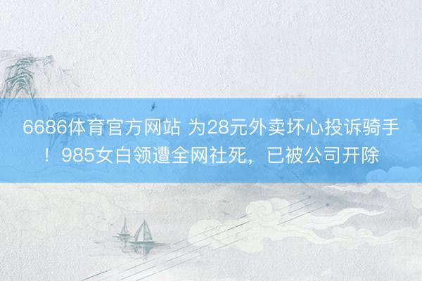 6686体育官方网站 为28元外卖坏心投诉骑手！985女白领遭全网社死，已被公司开除
