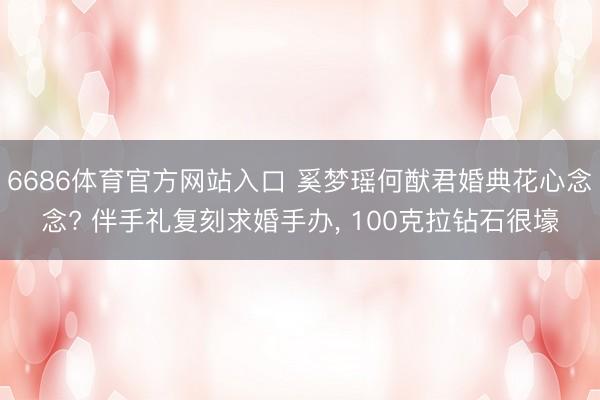 6686体育官方网站入口 奚梦瑶何猷君婚典花心念念? 伴手礼复刻求婚手办， 100克拉钻石很壕