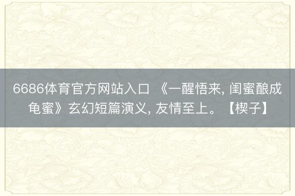 6686体育官方网站入口 《一醒悟来， 闺蜜酿成龟蜜》玄幻短篇演义， 友情至上。【楔子】