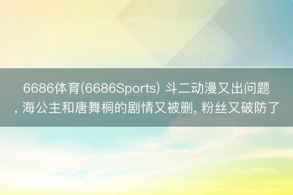6686体育(6686Sports) 斗二动漫又出问题， 海公主和唐舞桐的剧情又被删， 粉丝又破防了