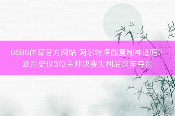 6686体育官方网站 阿尔特塔能复制神迹吗? 欧冠史仅3位主帅决赛失利后次年夺冠