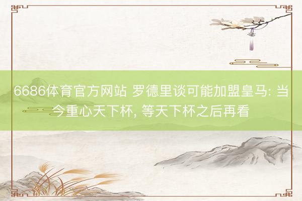6686体育官方网站 罗德里谈可能加盟皇马: 当今重心天下杯， 等天下杯之后再看