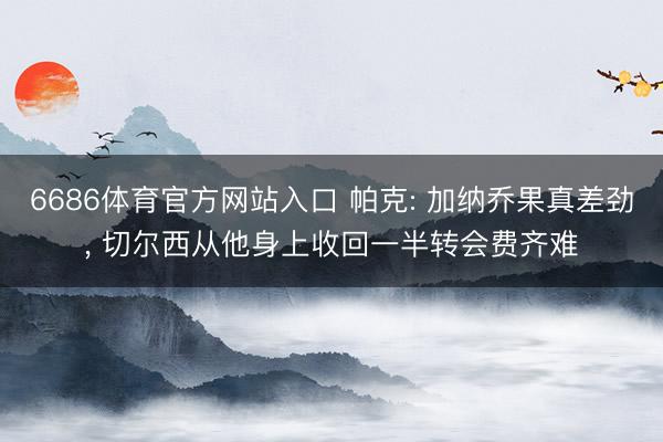 6686体育官方网站入口 帕克: 加纳乔果真差劲, 切尔西从他身上收回一半转会费齐难