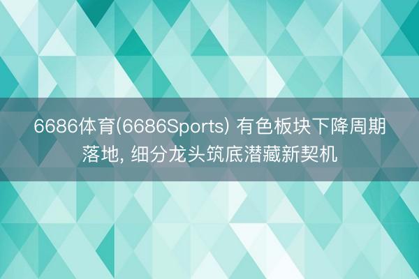 6686体育(6686Sports) 有色板块下降周期落地， 细分龙头筑底潜藏新契机