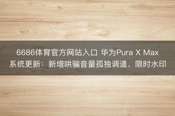 6686体育官方网站入口 华为Pura X Max系统更新：新增哄骗音量孤独调遣、限时水印