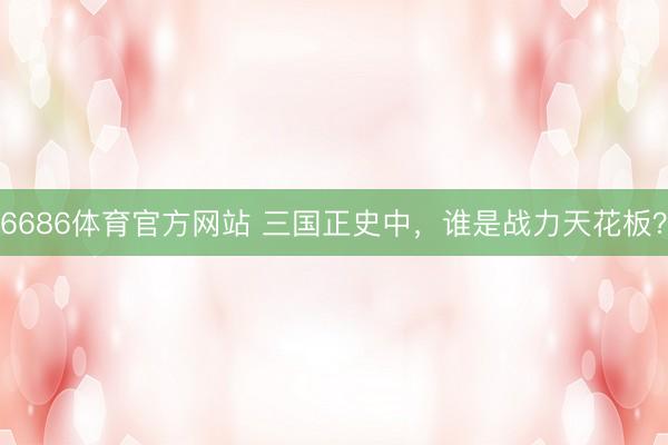 6686体育官方网站 三国正史中，谁是战力天花板？