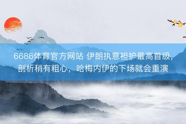 6686体育官方网站 伊朗执意袒护最高首级,剖析稍有粗心,哈梅内伊的下场就会重演
