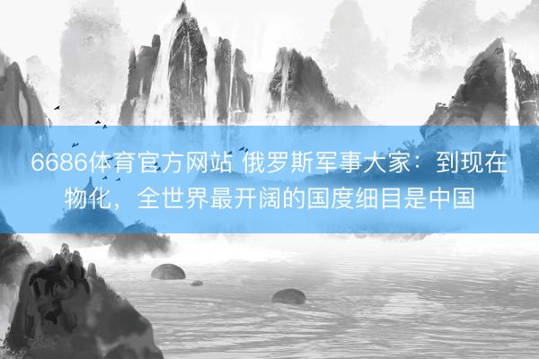 6686体育官方网站 俄罗斯军事大家：到现在物化，全世界最开阔的国度细目是中国