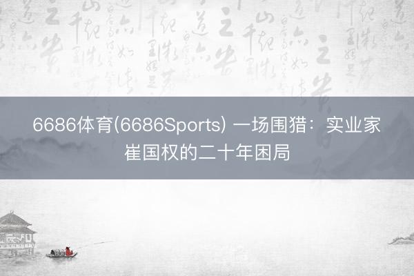 6686体育(6686Sports) 一场围猎：实业家崔国权的二十年困局