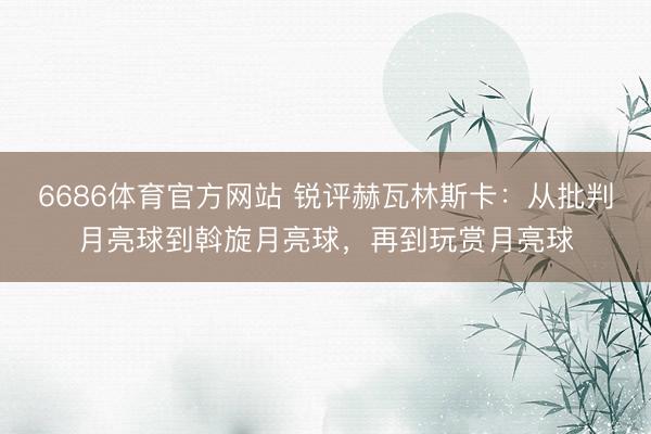 6686体育官方网站 锐评赫瓦林斯卡：从批判月亮球到斡旋月亮球，再到玩赏月亮球