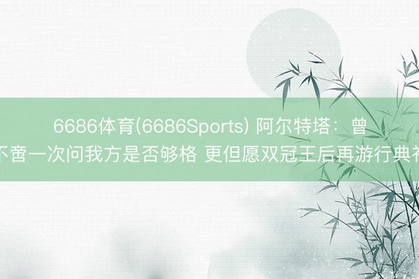 6686体育(6686Sports) 阿尔特塔：曾不啻一次问我方是否够格 更但愿双冠王后再游行典礼