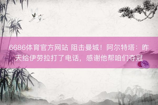 6686体育官方网站 阻击曼城！阿尔特塔：昨天给伊劳拉打了电话，感谢他帮咱们夺冠