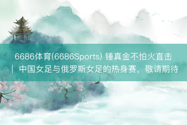 6686体育(6686Sports) 锤真金不怕火直击 |  中国女足与俄罗斯女足的热身赛，敬请期待