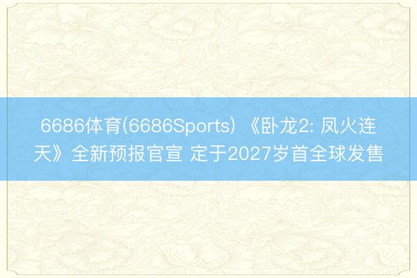 6686体育(6686Sports) 《卧龙2: 凤火连天》全新预报官宣 定于2027岁首全球发售