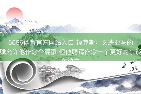 6686体育官方网站入口 福克斯：文班亚马的禀赋允许他作念个混蛋 但他聘请作念一个更好的东谈主