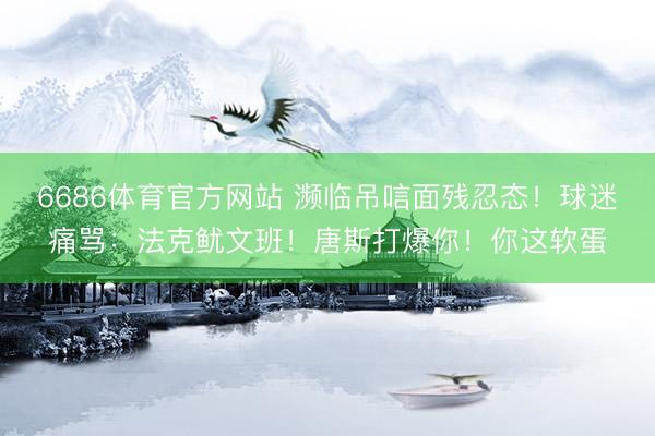 6686体育官方网站 濒临吊唁面残忍态！球迷痛骂：法克鱿文班！唐斯打爆你！你这软蛋